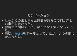 モチベーション
せっかくのまとまった時間があるので何か新しい事がしたかった。独特だと聞いていて、なんとなく気になっていた。当初、 をテーマとしていたが、いつの間にかこっちに。WASM
 