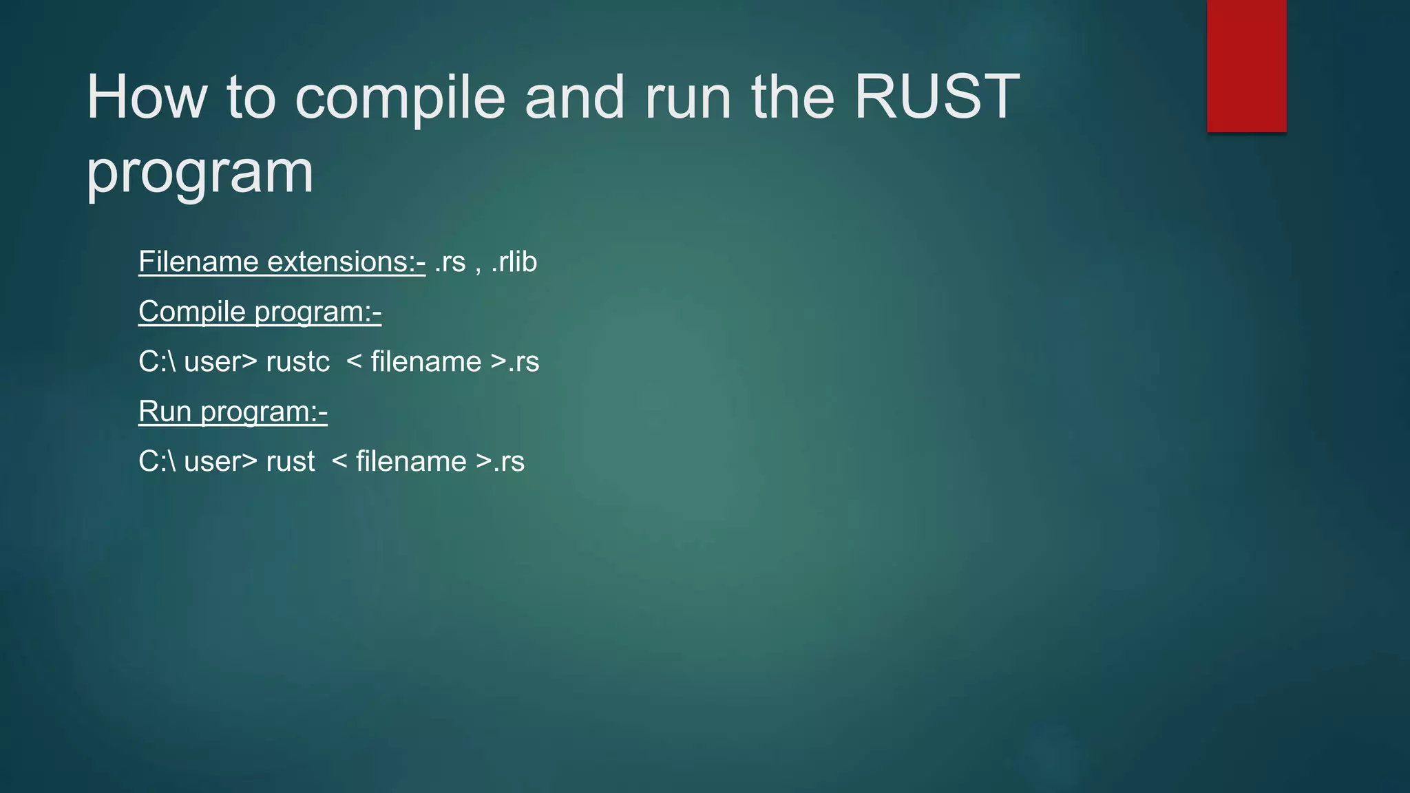 How to compile and run the RUST
program
Filename extensions:- .rs , .rlib
Compile program:-
C: user> rustc < filename >.rs
Run program:-
C: user> rust < filename >.rs
 
