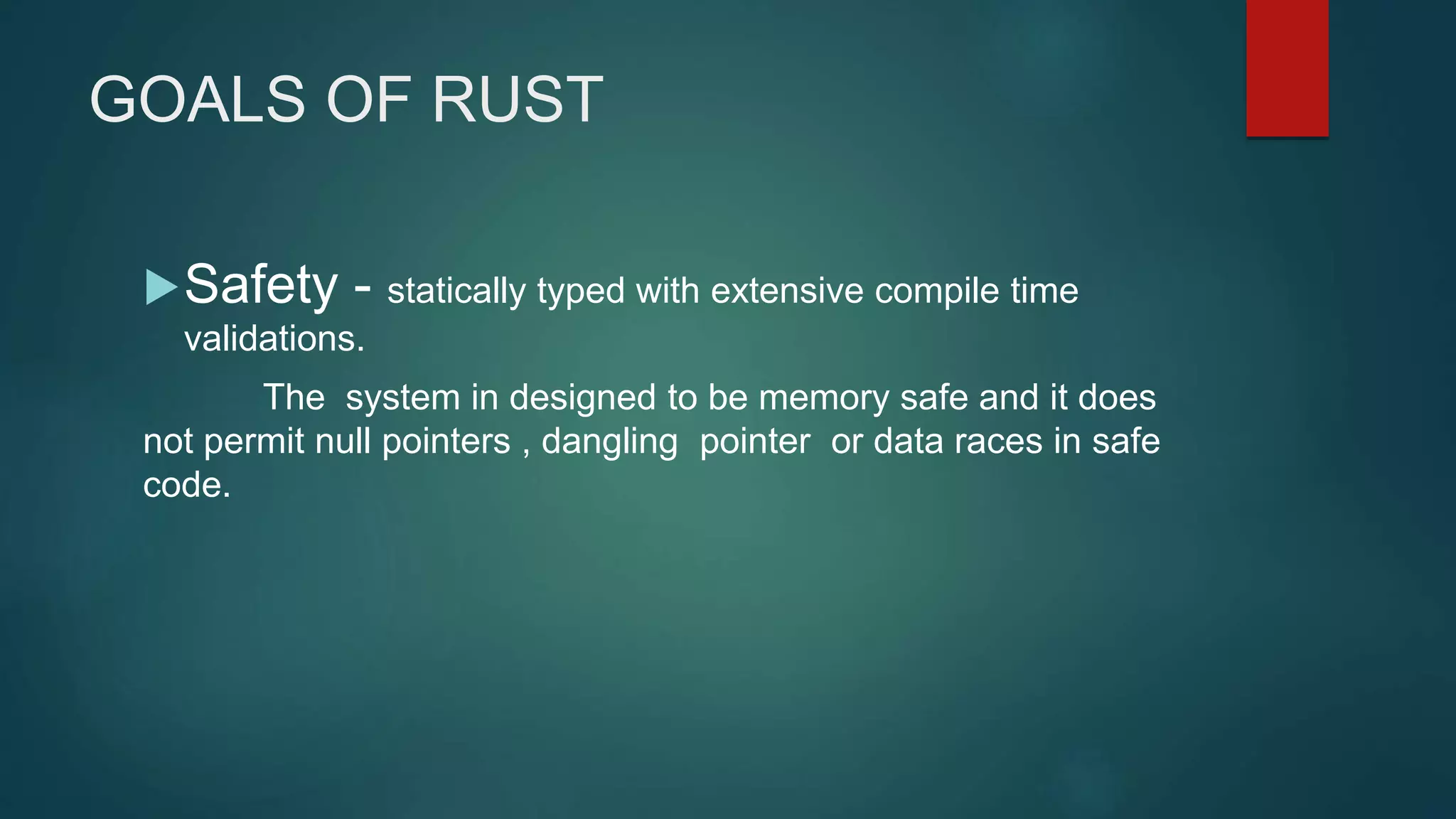 GOALS OF RUST
Safety - statically typed with extensive compile time
validations.
The system in designed to be memory safe and it does
not permit null pointers , dangling pointer or data races in safe
code.
 
