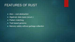 FEATURES OF RUST
 Zero – cost abstraction
 Algebraic data types (enum )
 Pattern matching
 Trait based generics
 Memory safety without garbage collection
 