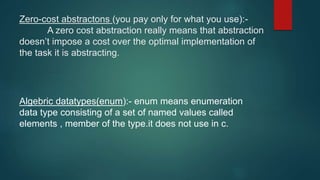 Zero-cost abstractons (you pay only for what you use):-
A zero cost abstraction really means that abstraction
doesn’t impose a cost over the optimal implementation of
the task it is abstracting.
Algebric datatypes(enum):- enum means enumeration
data type consisting of a set of named values called
elements , member of the type.it does not use in c.
 