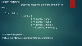 Pattern matching:-
patterns matching are quite common in
rust .
Ex:- let x=1;
match x {
1 => println! (“one”),
2 => println! (“two”),
3 => println! (“three”),
_ => println!(“anything”),
}
 Trait based generic :-
trait are like interfaces , combine traits for polymorphism
 