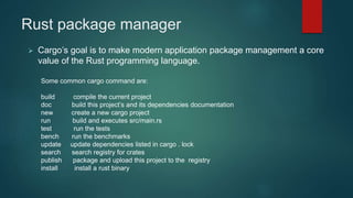 Rust package manager
 Cargo’s goal is to make modern application package management a core
value of the Rust programming language.
Some common cargo command are:
build compile the current project
doc build this project’s and its dependencies documentation
new create a new cargo project
run build and executes src/main.rs
test run the tests
bench run the benchmarks
update update dependencies listed in cargo . lock
search search registry for crates
publish package and upload this project to the registry
install install a rust binary
 