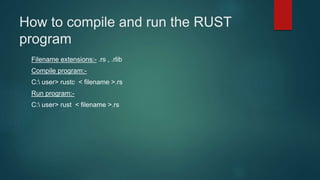 How to compile and run the RUST
program
Filename extensions:- .rs , .rlib
Compile program:-
C: user> rustc < filename >.rs
Run program:-
C: user> rust < filename >.rs
 