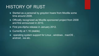 HISTORY OF RUST
 Started as a personal by graydon hoare from Mozilla some
time around 2008.
 Officially recognized as Mozilla sponsored project from 2009
and first announced in 2010.
 First pre-Alpha release in January 2012.
 Currently at 1.16 (stable).
 operating system support for Linux , windows , macOS ,
android , ios etc.
 