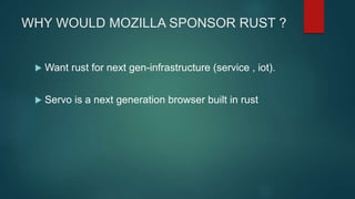 WHY WOULD MOZILLA SPONSOR RUST ?
 Want rust for next gen-infrastructure (service , iot).
 Servo is a next generation browser built in rust
 