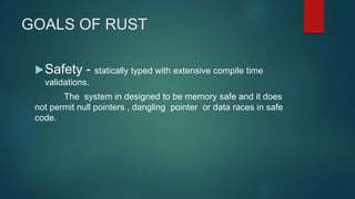 GOALS OF RUST
Safety - statically typed with extensive compile time
validations.
The system in designed to be memory safe and it does
not permit null pointers , dangling pointer or data races in safe
code.
 