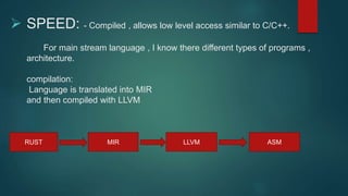  SPEED: - Compiled , allows low level access similar to C/C++.
For main stream language , I know there different types of programs ,
architecture.
compilation:
Language is translated into MIR
and then compiled with LLVM
RUST MIR LLVM ASM
 