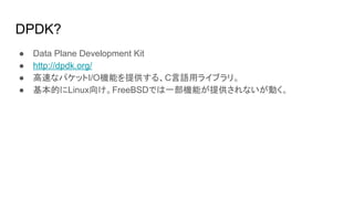DPDK?
● Data Plane Development Kit
● http://dpdk.org/
● 高速なパケットI/O機能を提供する、C言語用ライブラリ。
● 基本的にLinux向け。FreeBSDでは一部機能が提供されないが動く。
 