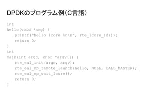 DPDKのプログラム例（C言語）
int
hello(void *arg) {
printf(“hello lcore %dn”, rte_lcore_id());
return 0;
}
int
main(int argc, char *argv[]) {
rte_eal_init(argc, argv);
rte_eal_mp_remote_launch(hello, NULL, CALL_MASTER);
rte_eal_mp_wait_lcore();
return 0;
}
 