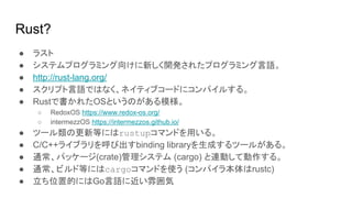 Rust?
● ラスト
● システムプログラミング向けに新しく開発されたプログラミング言語。
● http://rust-lang.org/
● スクリプト言語ではなく、ネイティブコードにコンパイルする。
● Rustで書かれたOSというのがある模様。
○ RedoxOS https://www.redox-os.org/
○ intermezzOS https://intermezzos.github.io/
● ツール類の更新等にはrustupコマンドを用いる。
● C/C++ライブラリを呼び出すbinding libraryを生成するツールがある。
● 通常、パッケージ(crate)管理システム (cargo) と連動して動作する。
● 通常、ビルド等にはcargoコマンドを使う (コンパイラ本体はrustc)
● 立ち位置的にはGo言語に近い雰囲気
 