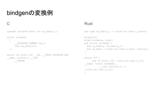 bindgenの変換例
C
typedef unsigned short int sa_family_t;
struct sockaddr
{
__SOCKADDR_COMMON (sa_);
char sa_data[14];
};
extern int bind (int __fd, __CONST_SOCKADDR_ARG
__addr, socklen_t __len)
__THROW;
Rust
pub type sa_family_t = ::std::os::raw::c_ushort;
#[repr(C)]
#[derive(Debug, Copy)]
pub struct sockaddr {
pub sa_family: sa_family_t,
pub sa_data: [::std::os::raw::c_char; 14usize],
}
extern "C" {
pub fn bind(__fd: ::std::os::raw::c_int,
__addr: *const sockaddr,
__len: socklen_t) ->
::std::os::raw::c_int;
}
 