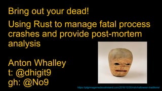 Bring out your dead!
Using Rust to manage fatal process
crashes and provide post-mortem
analysis
Anton Whalley
t: @dhigit9
gh: @No9 https://pilgrimagemedievalireland.com/2016/10/30/irish-halloween-traditions/
 