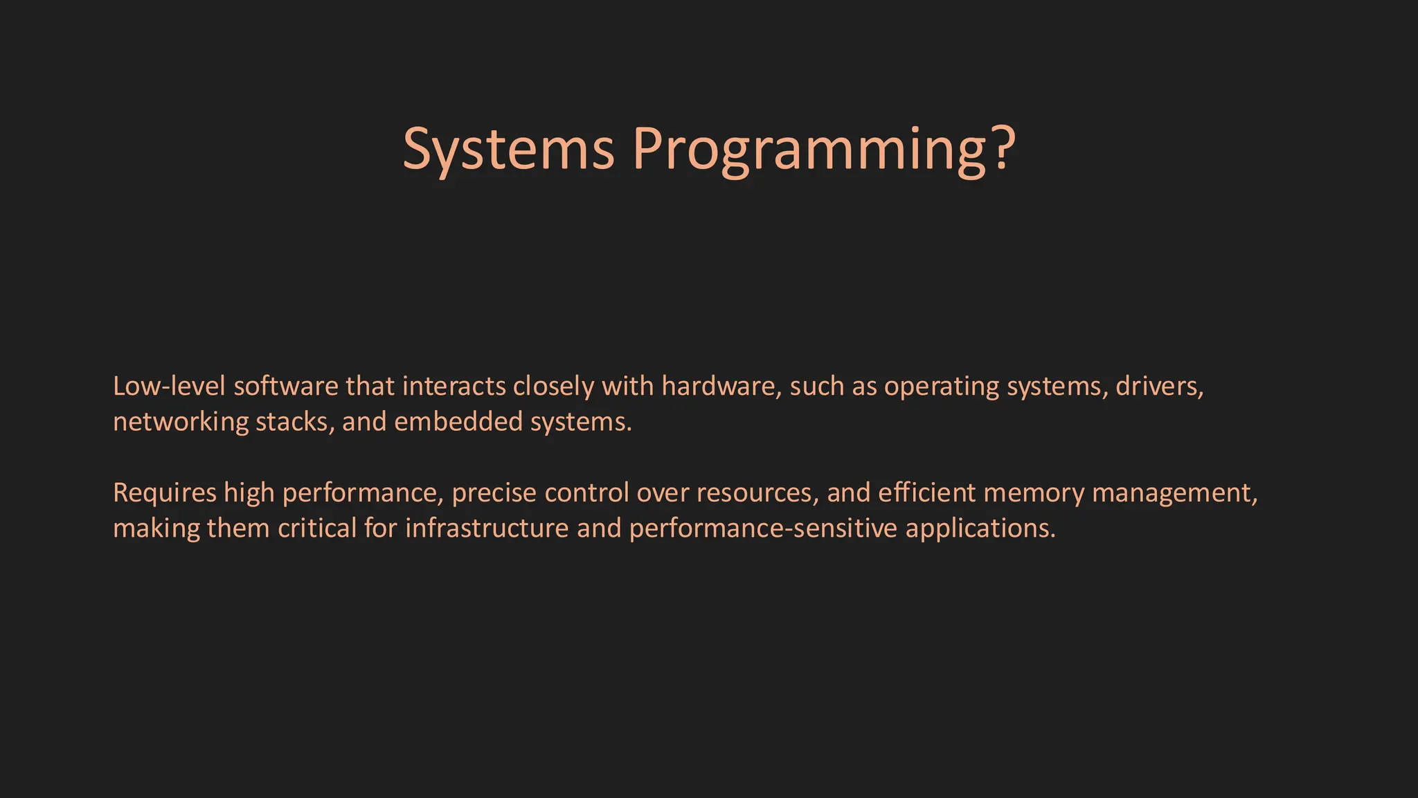 Systems Programming?
Low-level software that interacts closely with hardware, such as operating systems, drivers,
networking stacks, and embedded systems.
Requires high performance, precise control over resources, and efficient memory management,
making them critical for infrastructure and performance-sensitive applications.
 
