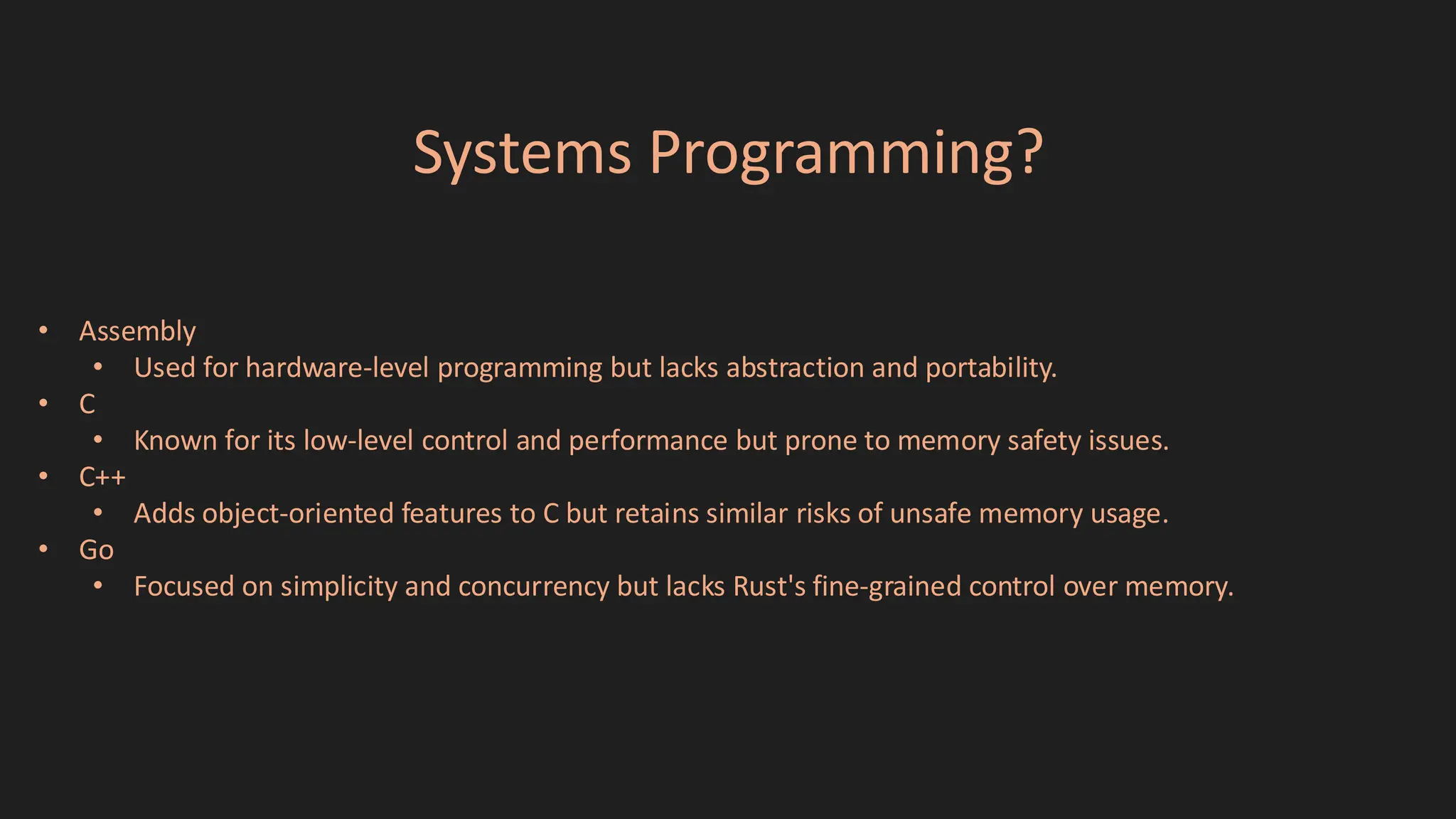 Systems Programming?
• Assembly
• Used for hardware-level programming but lacks abstraction and portability.
• C
• Known for its low-level control and performance but prone to memory safety issues.
• C++
• Adds object-oriented features to C but retains similar risks of unsafe memory usage.
• Go
• Focused on simplicity and concurrency but lacks Rust's fine-grained control over memory.
 