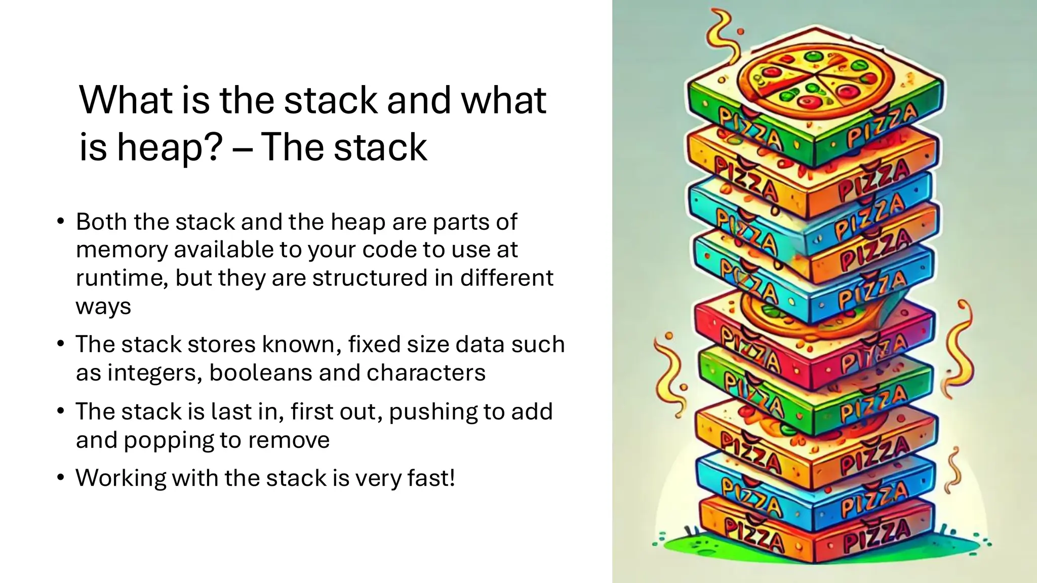 What is the stack and what
is heap? – The stack
• Both the stack and the heap are parts of
memory available to your code to use at
runtime, but they are structured in different
ways
• The stack stores known, fixed size data such
as integers, booleans and characters
• The stack is last in, first out, pushing to add
and popping to remove
• Working with the stack is very fast!
 