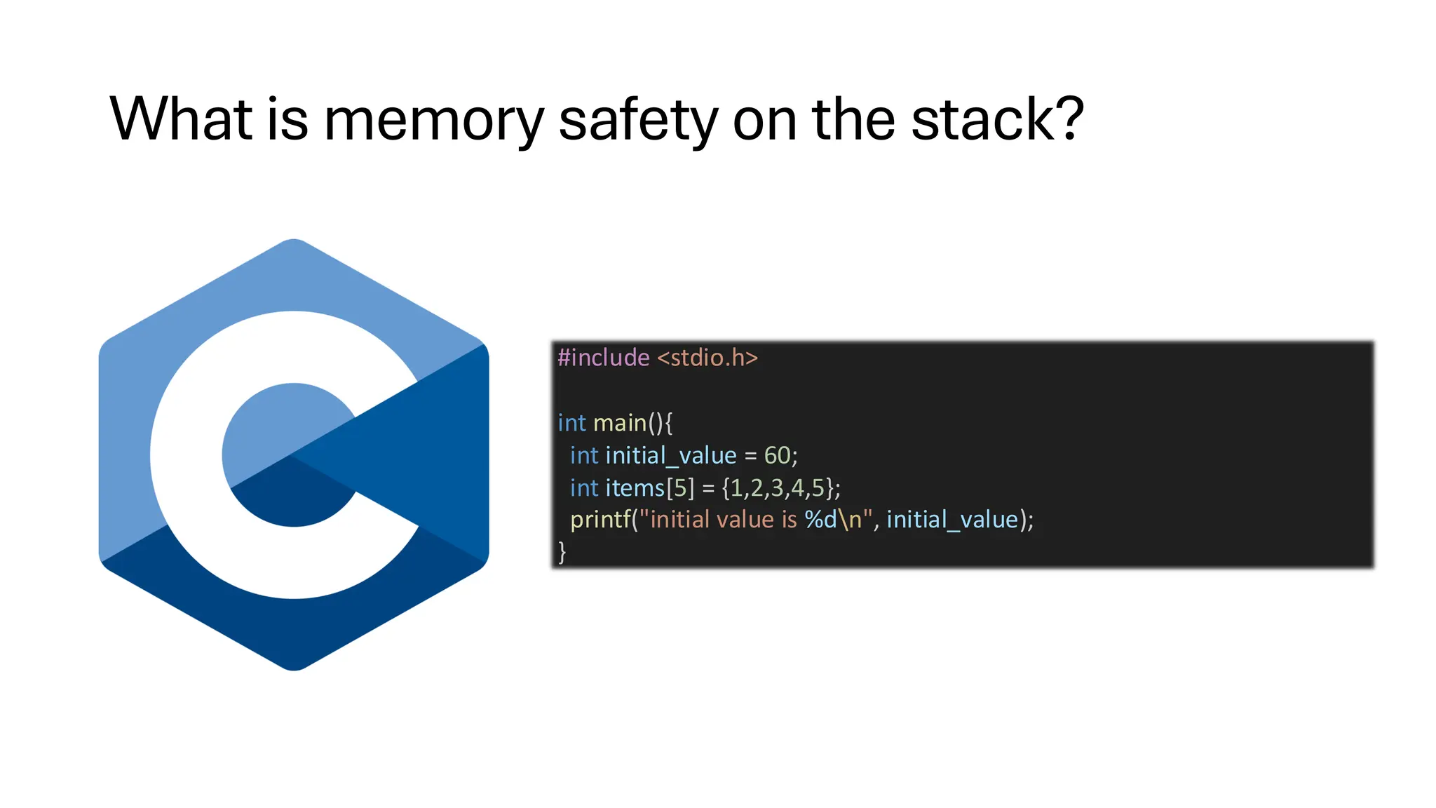 What is memory safety on the stack?
#include <stdio.h>
int main(){
int initial_value = 60;
int items[5] = {1,2,3,4,5};
printf("initial value is %dn", initial_value);
}
 