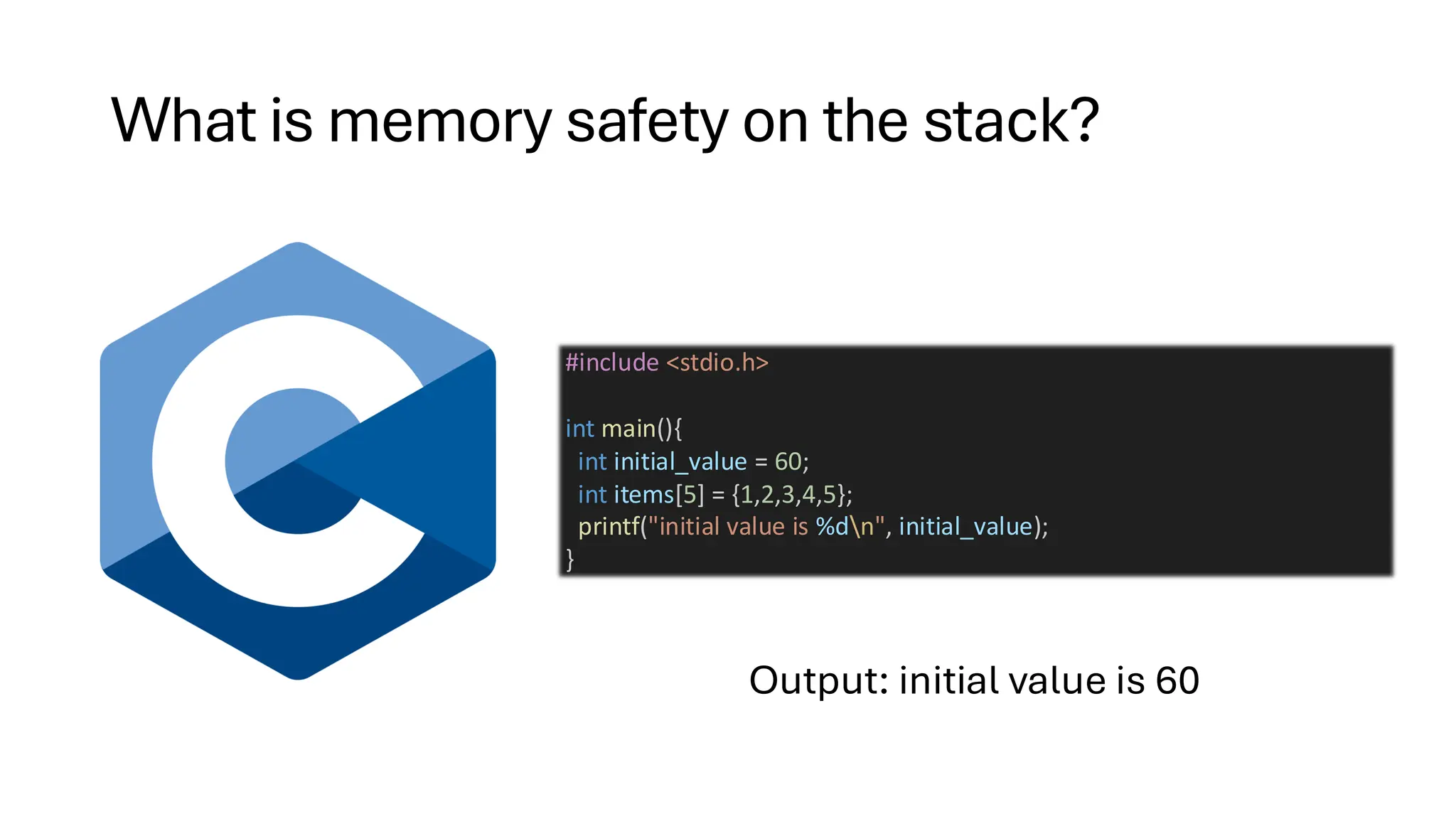 What is memory safety on the stack?
Output: initial value is 60
#include <stdio.h>
int main(){
int initial_value = 60;
int items[5] = {1,2,3,4,5};
printf("initial value is %dn", initial_value);
}
 