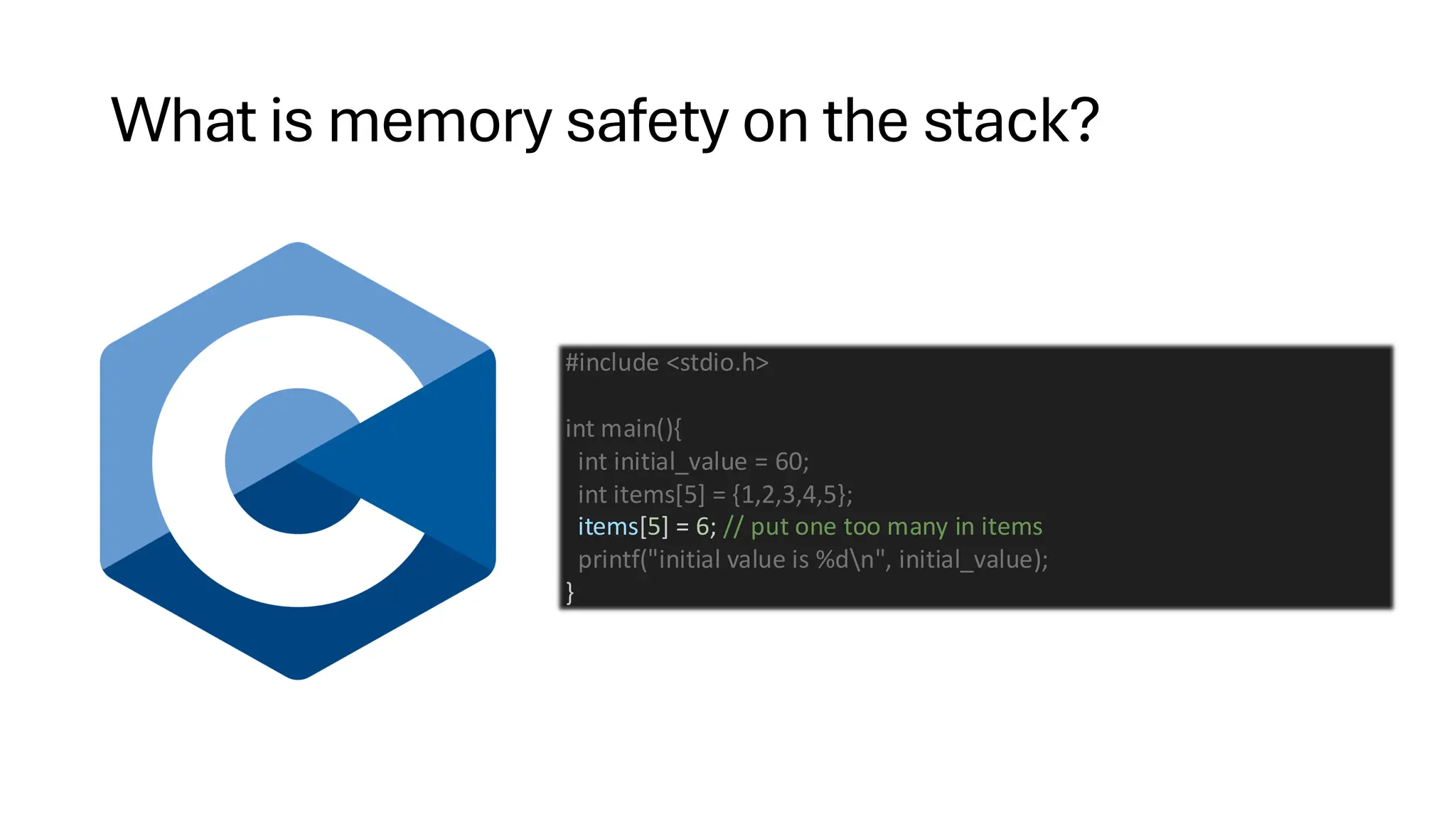 What is memory safety on the stack?
#include <stdio.h>
int main(){
int initial_value = 60;
int items[5] = {1,2,3,4,5};
items[5] = 6; // put one too many in items
printf("initial value is %dn", initial_value);
}
 