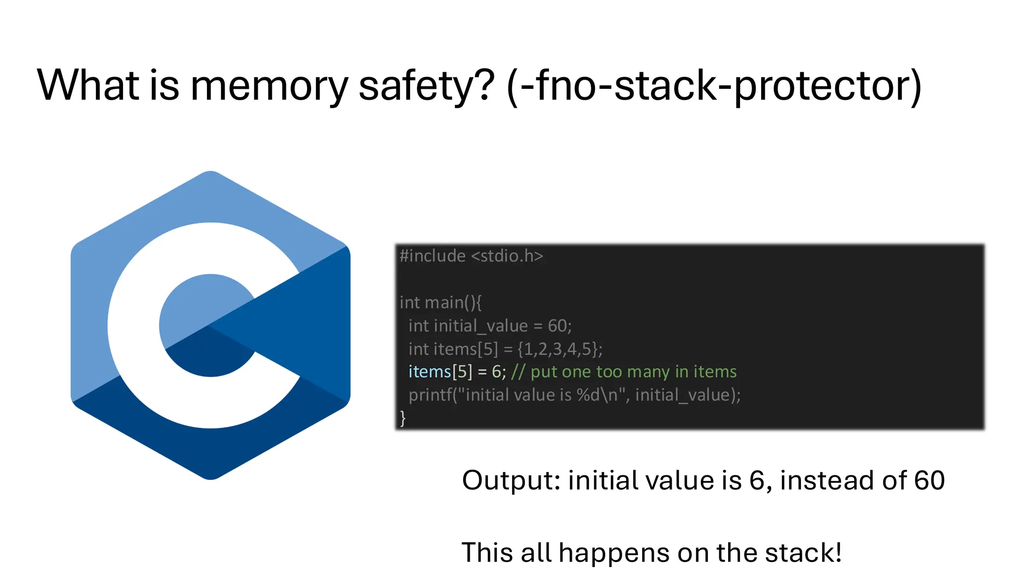 What is memory safety? (-fno-stack-protector)
#include <stdio.h>
int main(){
int initial_value = 60;
int items[5] = {1,2,3,4,5};
items[5] = 6; // put one too many in items
printf("initial value is %dn", initial_value);
}
Output: initial value is 6, instead of 60
This all happens on the stack!
 