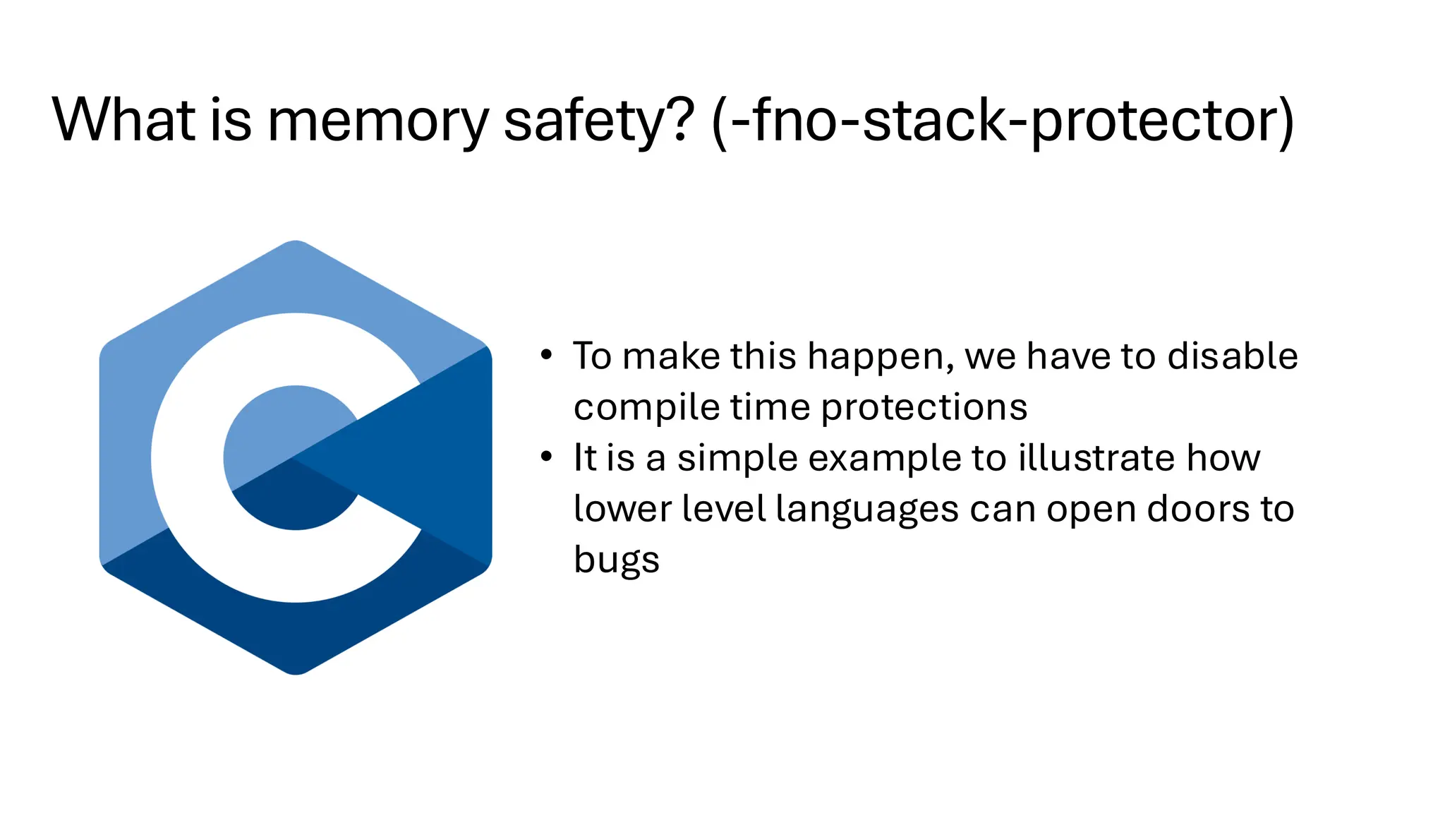 What is memory safety? (-fno-stack-protector)
• To make this happen, we have to disable
compile time protections
• It is a simple example to illustrate how
lower level languages can open doors to
bugs
 