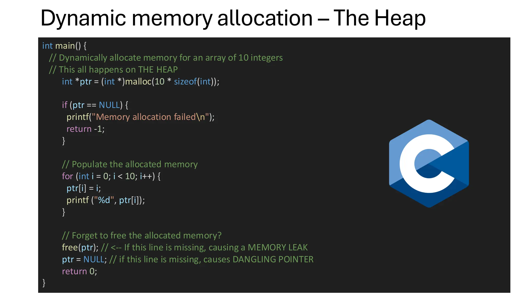 Dynamic memory allocation – The Heap
int main() {
// Dynamically allocate memory for an array of 10 integers
// This all happens on THE HEAP
int *ptr = (int *)malloc(10 * sizeof(int));
if (ptr == NULL) {
printf("Memory allocation failedn");
return -1;
}
// Populate the allocated memory
for (int i = 0; i < 10; i++) {
ptr[i] = i;
printf ("%d", ptr[i]);
}
// Forget to free the allocated memory?
free(ptr); // <-- If this line is missing, causing a MEMORY LEAK
ptr = NULL; // if this line is missing, causes DANGLING POINTER
return 0;
}
 