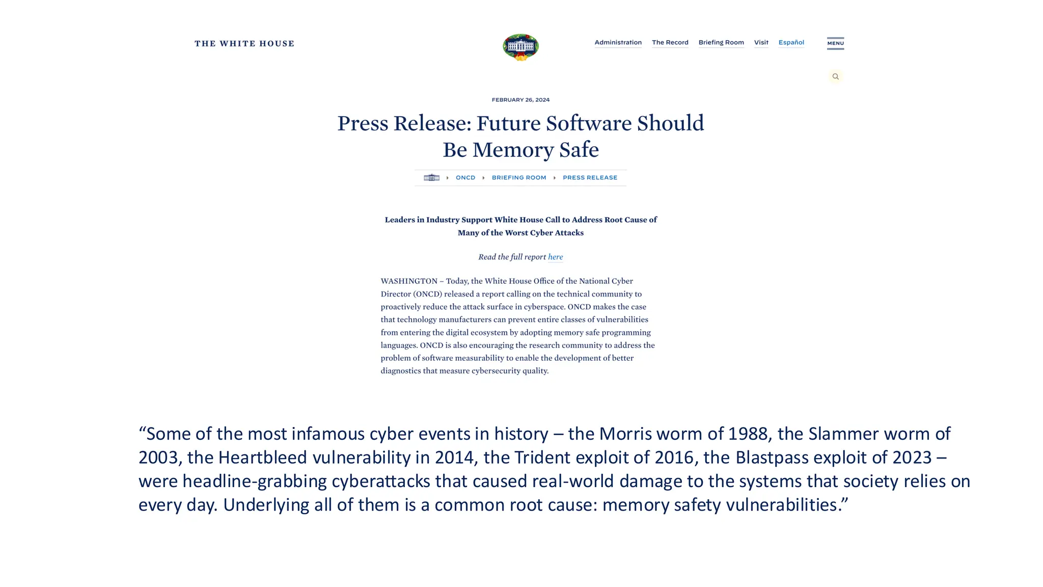 “Some of the most infamous cyber events in history – the Morris worm of 1988, the Slammer worm of
2003, the Heartbleed vulnerability in 2014, the Trident exploit of 2016, the Blastpass exploit of 2023 –
were headline-grabbing cyberattacks that caused real-world damage to the systems that society relies on
every day. Underlying all of them is a common root cause: memory safety vulnerabilities.”
 