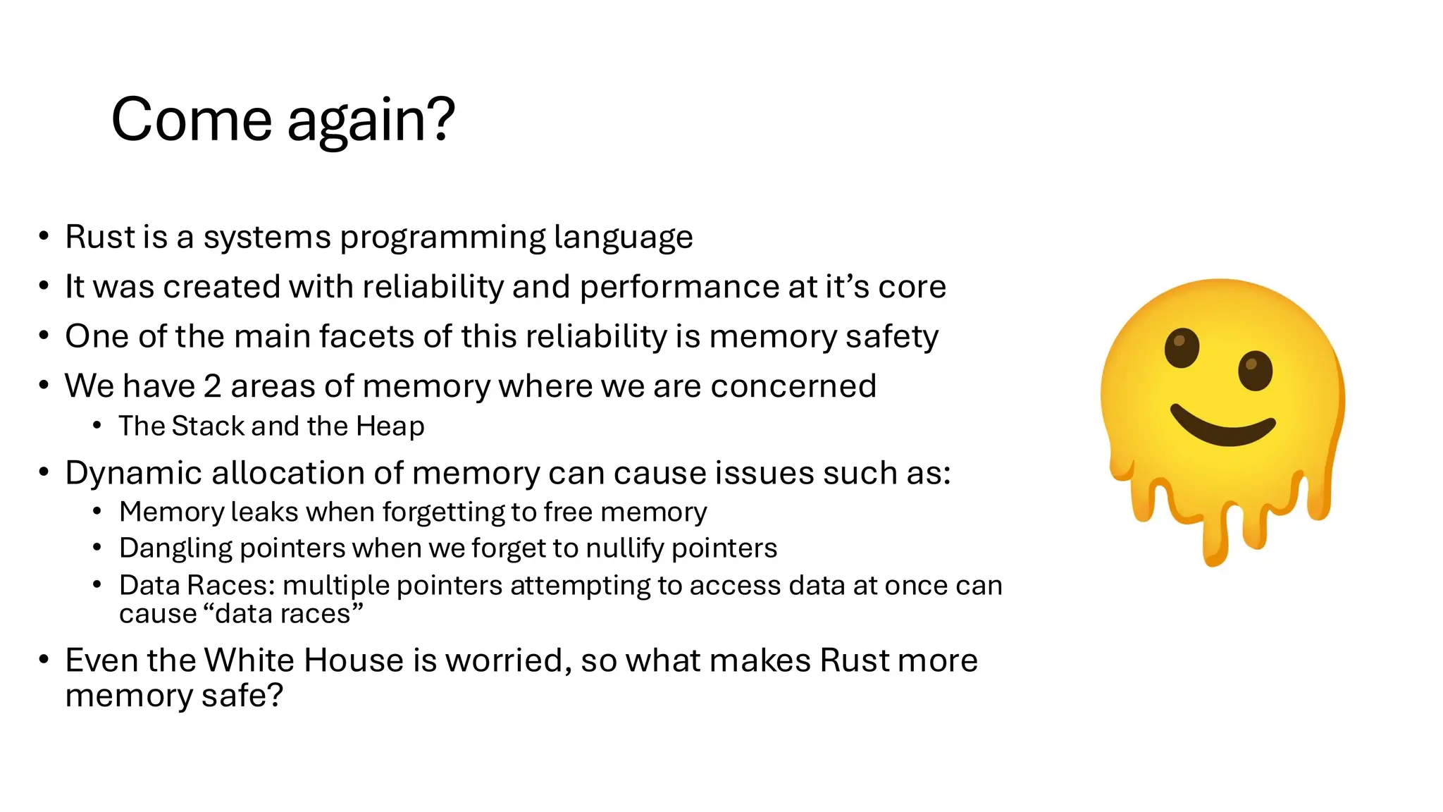 Come again?
• Rust is a systems programming language
• It was created with reliability and performance at it’s core
• One of the main facets of this reliability is memory safety
• We have 2 areas of memory where we are concerned
• The Stack and the Heap
• Dynamic allocation of memory can cause issues such as:
• Memory leaks when forgetting to free memory
• Dangling pointers when we forget to nullify pointers
• Data Races: multiple pointers attempting to access data at once can
cause“data races”
• Even the White House is worried, so what makes Rust more
memory safe?
 