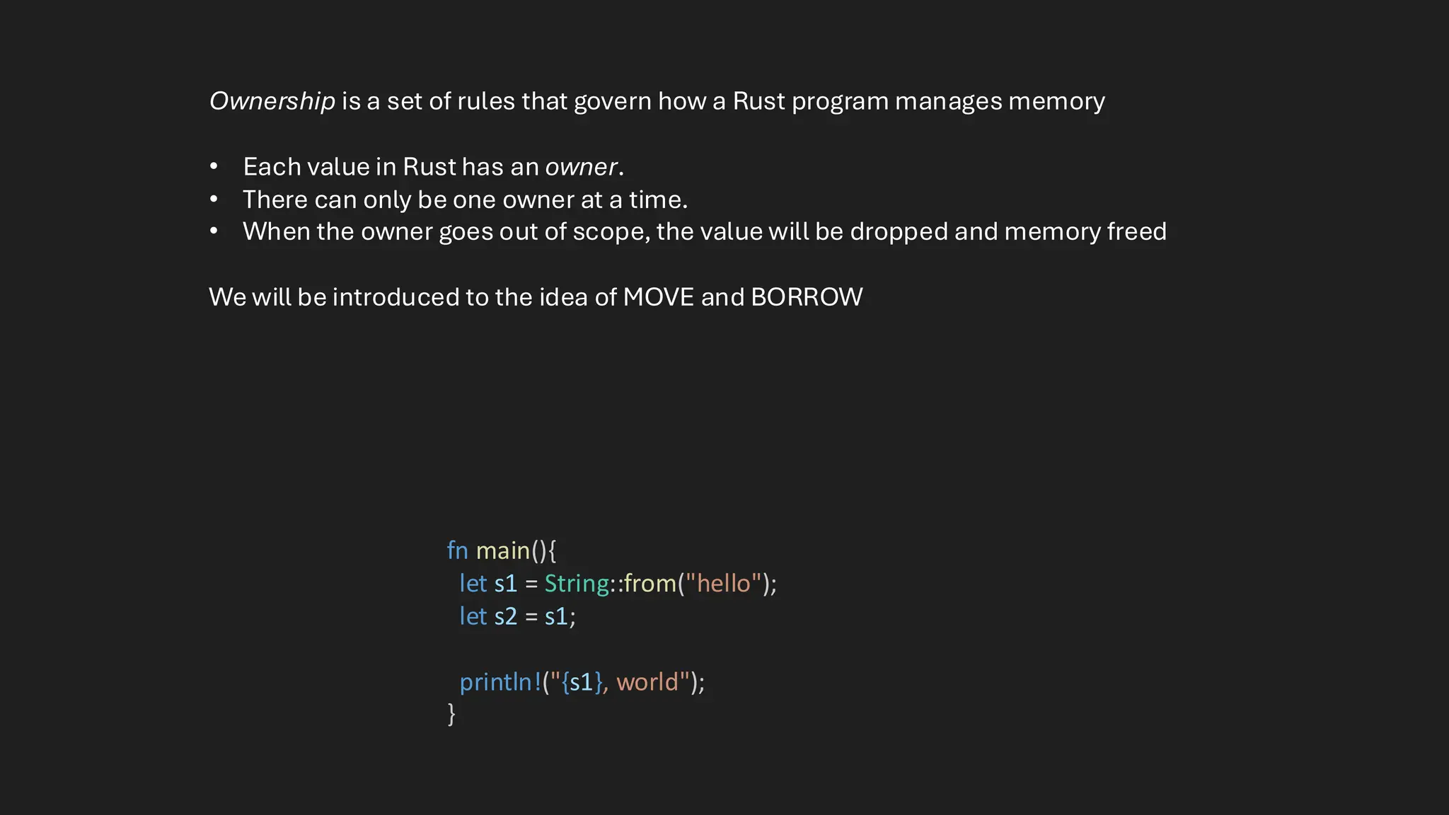 fn main(){
let s1 = String::from("hello");
let s2 = s1;
println!("{s1}, world");
}
Ownership is a set of rules that govern how a Rust program manages memory
• Each value in Rust has an owner.
• There can only be one owner at a time.
• When the owner goes out of scope, the value will be dropped and memory freed
We will be introduced to the idea of MOVE and BORROW
 
