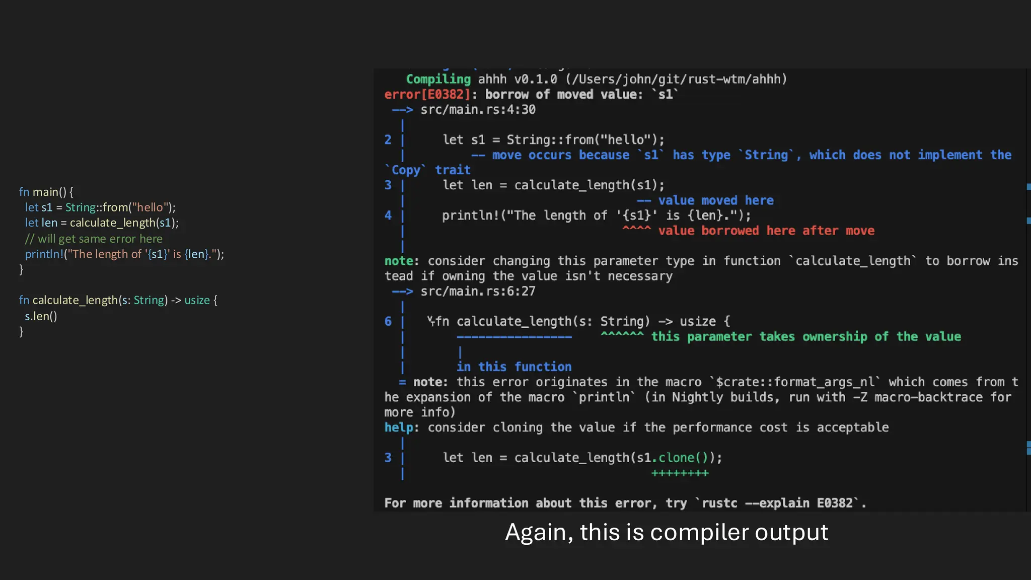 fn main() {
let s1 = String::from("hello");
let len = calculate_length(s1);
// will get same error here
println!("The length of '{s1}' is {len}.");
}
fn calculate_length(s: String) -> usize {
s.len()
}
Again, this is compiler output
 