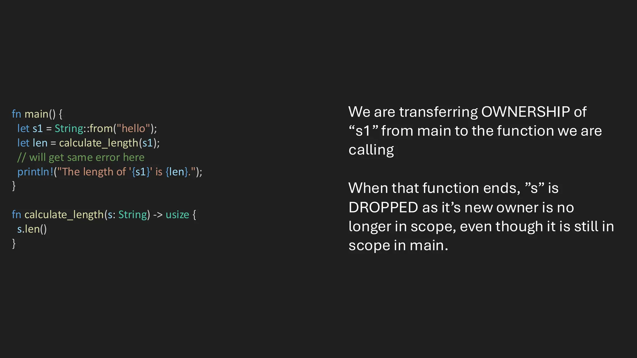 fn main() {
let s1 = String::from("hello");
let len = calculate_length(s1);
// will get same error here
println!("The length of '{s1}' is {len}.");
}
fn calculate_length(s: String) -> usize {
s.len()
}
We are transferring OWNERSHIP of
“s1”from main to the function we are
calling
When that function ends, ”s” is
DROPPED as it’s new owner is no
longer in scope, even though it is still in
scope in main.
 