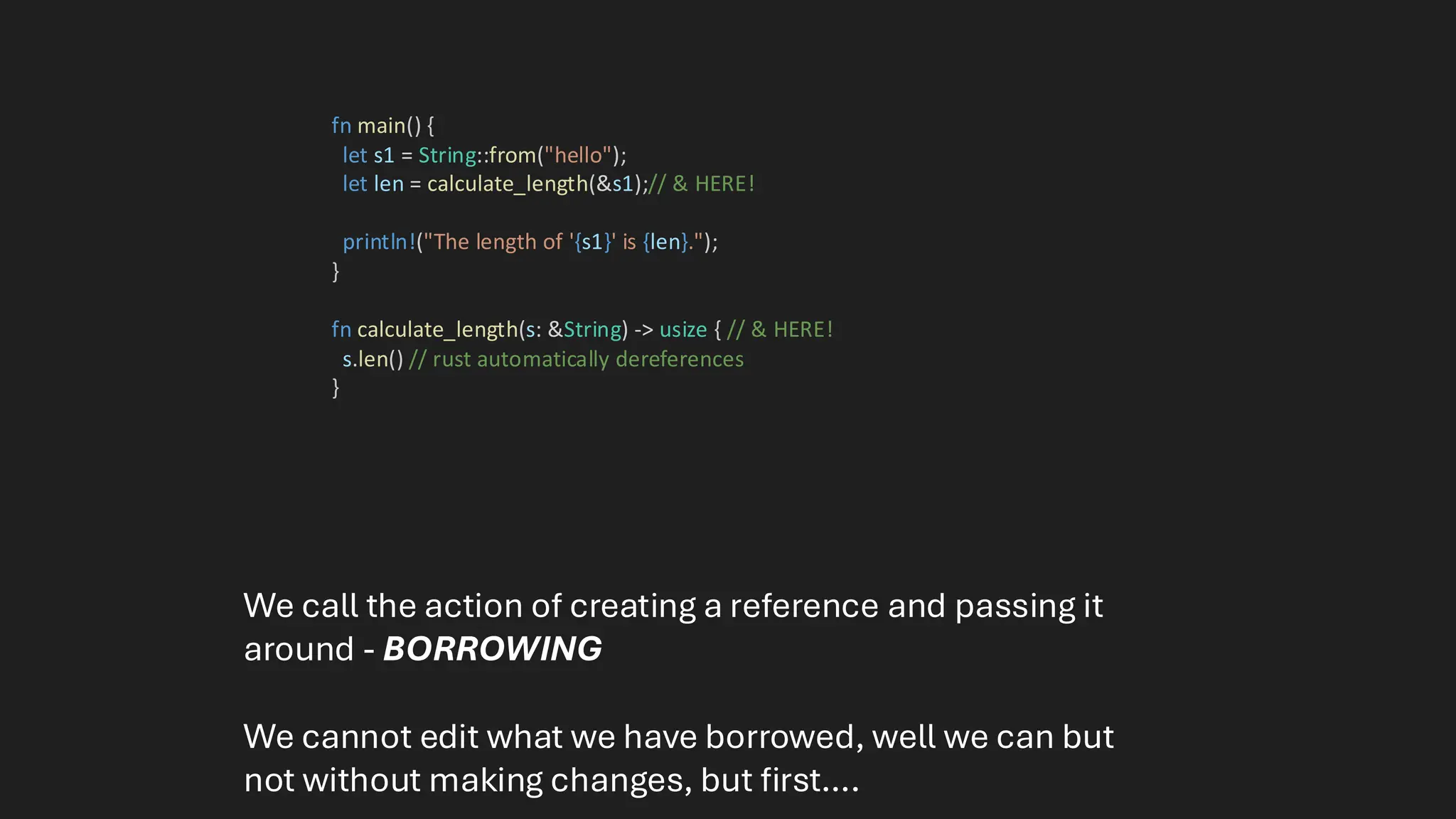 fn main() {
let s1 = String::from("hello");
let len = calculate_length(&s1);// & HERE!
println!("The length of '{s1}' is {len}.");
}
fn calculate_length(s: &String) -> usize { // & HERE!
s.len() // rust automatically dereferences
}
We call the action of creating a reference and passing it
around - BORROWING
We cannot edit what we have borrowed, well we can but
not without making changes, but first….
 