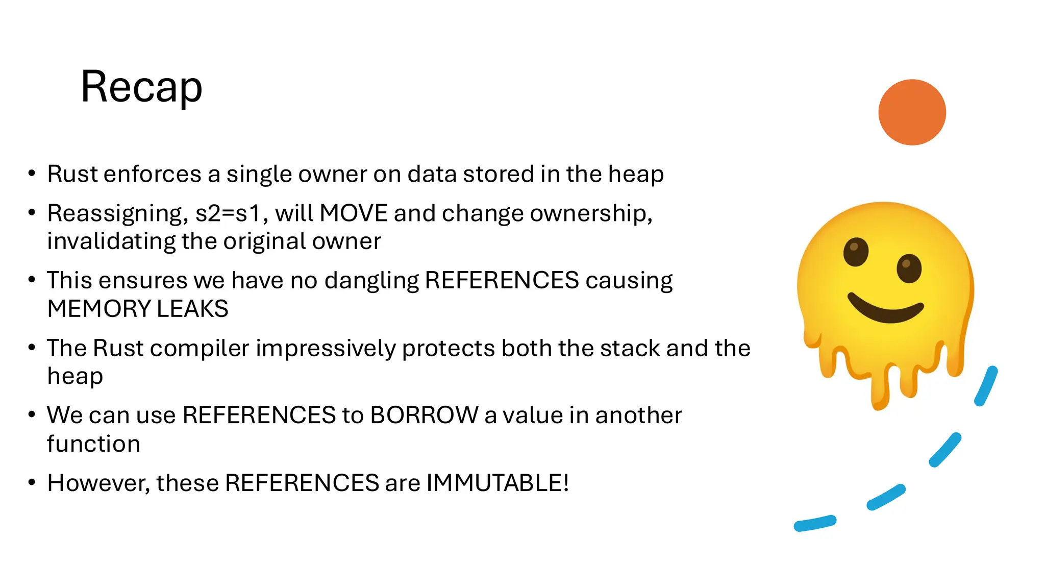 Recap
• Rust enforces a single owner on data stored in the heap
• Reassigning, s2=s1, will MOVE and change ownership,
invalidating the original owner
• This ensures we have no dangling REFERENCES causing
MEMORY LEAKS
• The Rust compiler impressively protects both the stack and the
heap
• We can use REFERENCES to BORROW a value in another
function
• However, these REFERENCES are IMMUTABLE!
 