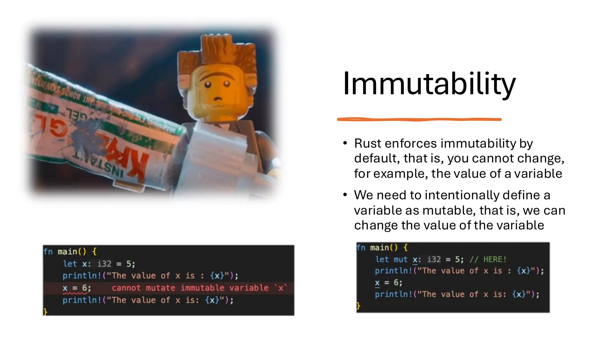 Immutability
• Rust enforces immutability by
default, that is, you cannot change,
for example, the value of a variable
• We need to intentionally define a
variable as mutable, that is, we can
change the value of the variable
 
