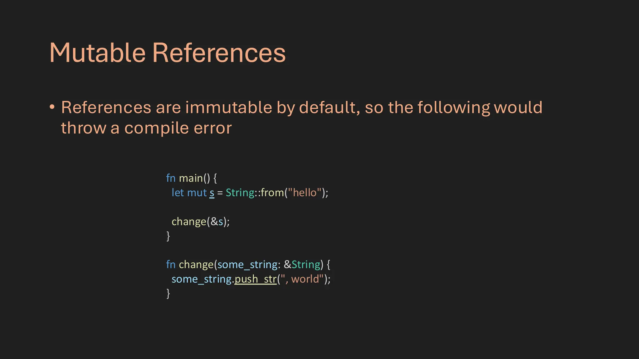 Mutable References
• References are immutable by default, so the following would
throw a compile error
fn main() {
let mut s = String::from("hello");
change(&s);
}
fn change(some_string: &String) {
some_string.push_str(", world");
}
 
