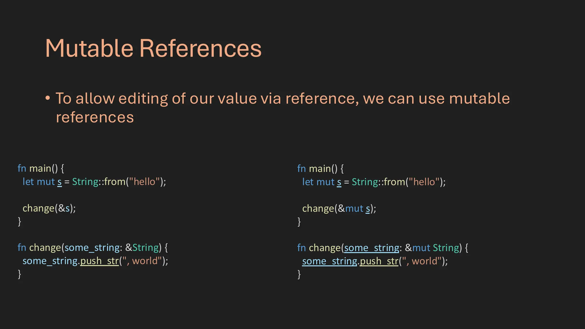 Mutable References
• To allow editing of our value via reference, we can use mutable
references
fn main() {
let mut s = String::from("hello");
change(&s);
}
fn change(some_string: &String) {
some_string.push_str(", world");
}
fn main() {
let mut s = String::from("hello");
change(&mut s);
}
fn change(some_string: &mut String) {
some_string.push_str(", world");
}
 