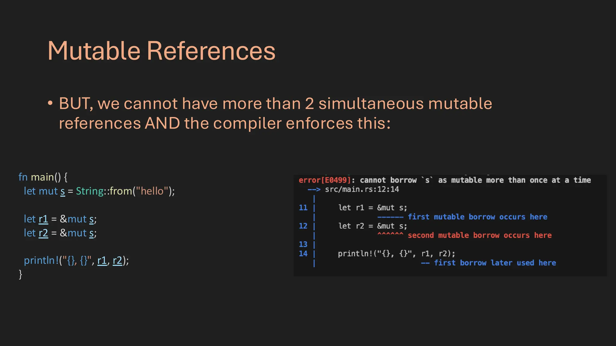 Mutable References
• BUT, we cannot have more than 2 simultaneous mutable
references AND the compiler enforces this:
fn main() {
let mut s = String::from("hello");
let r1 = &mut s;
let r2 = &mut s;
println!("{}, {}", r1, r2);
}
 