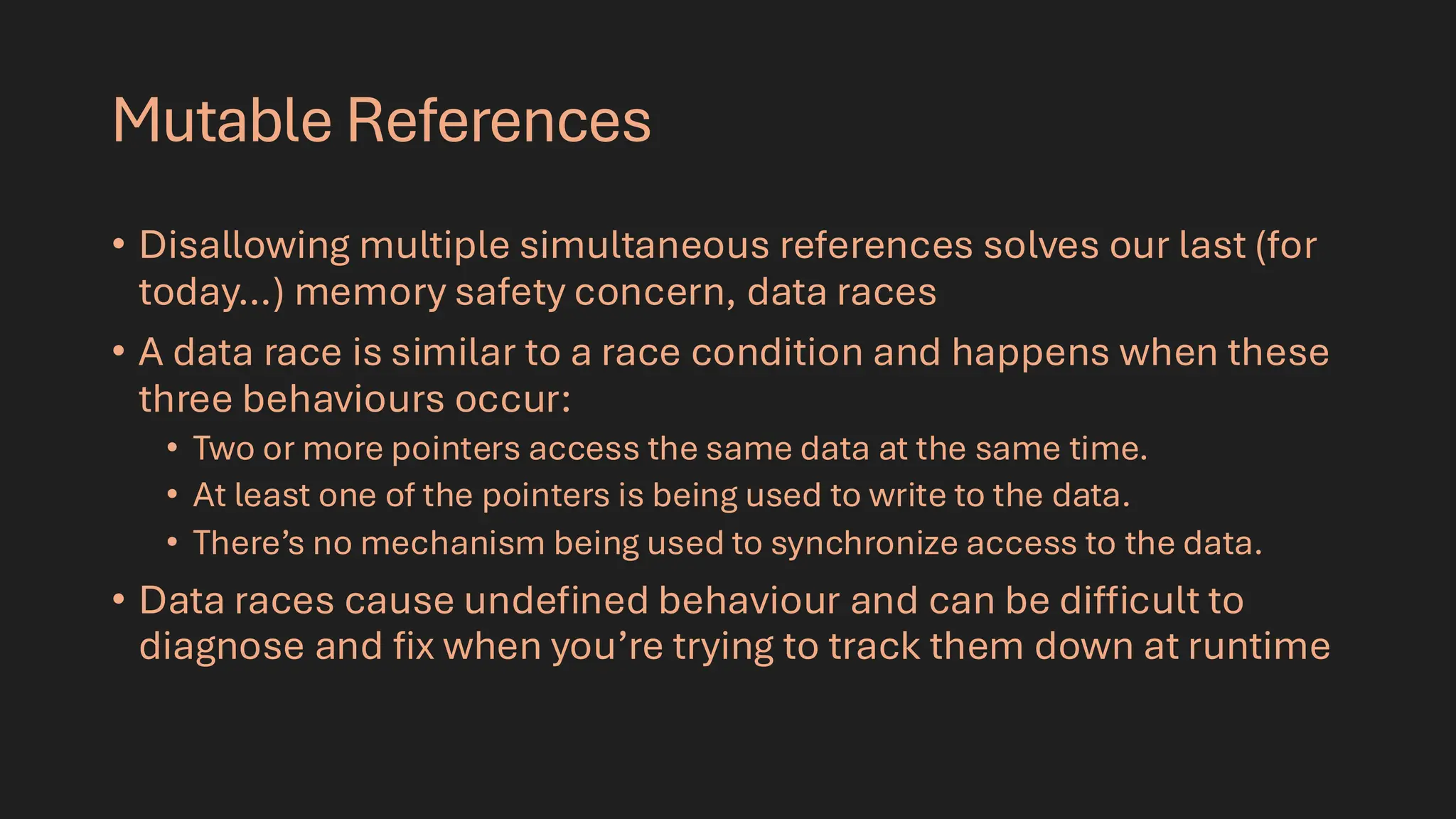 Mutable References
• Disallowing multiple simultaneous references solves our last (for
today…) memory safety concern, data races
• A data race is similar to a race condition and happens when these
three behaviours occur:
• Two or more pointers access the same data at the same time.
• At least one of the pointers is being used to write to the data.
• There’s no mechanism being used to synchronize access to the data.
• Data races cause undefined behaviour and can be difficult to
diagnose and fix when you’re trying to track them down at runtime
 