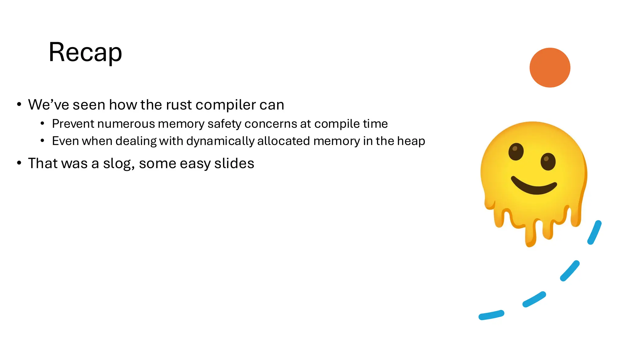 Recap
• We’ve seen how the rust compiler can
• Prevent numerous memory safety concerns at compile time
• Even when dealing with dynamically allocated memory in the heap
• That was a slog, some easy slides
 