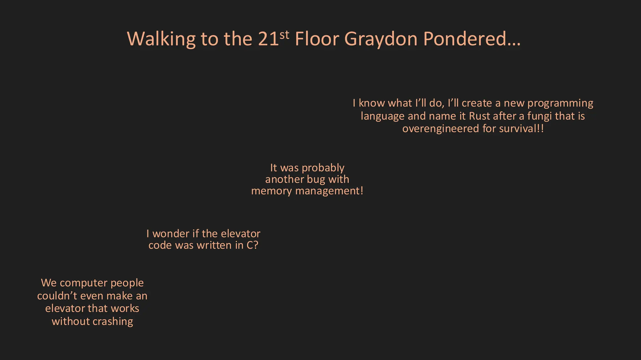 Walking to the 21st Floor Graydon Pondered…
I wonder if the elevator
code was written in C?
It was probably
another bug with
memory management!
We computer people
couldn’t even make an
elevator that works
without crashing
I know what I’ll do, I’ll create a new programming
language and name it Rust after a fungi that is
overengineered for survival!!
 