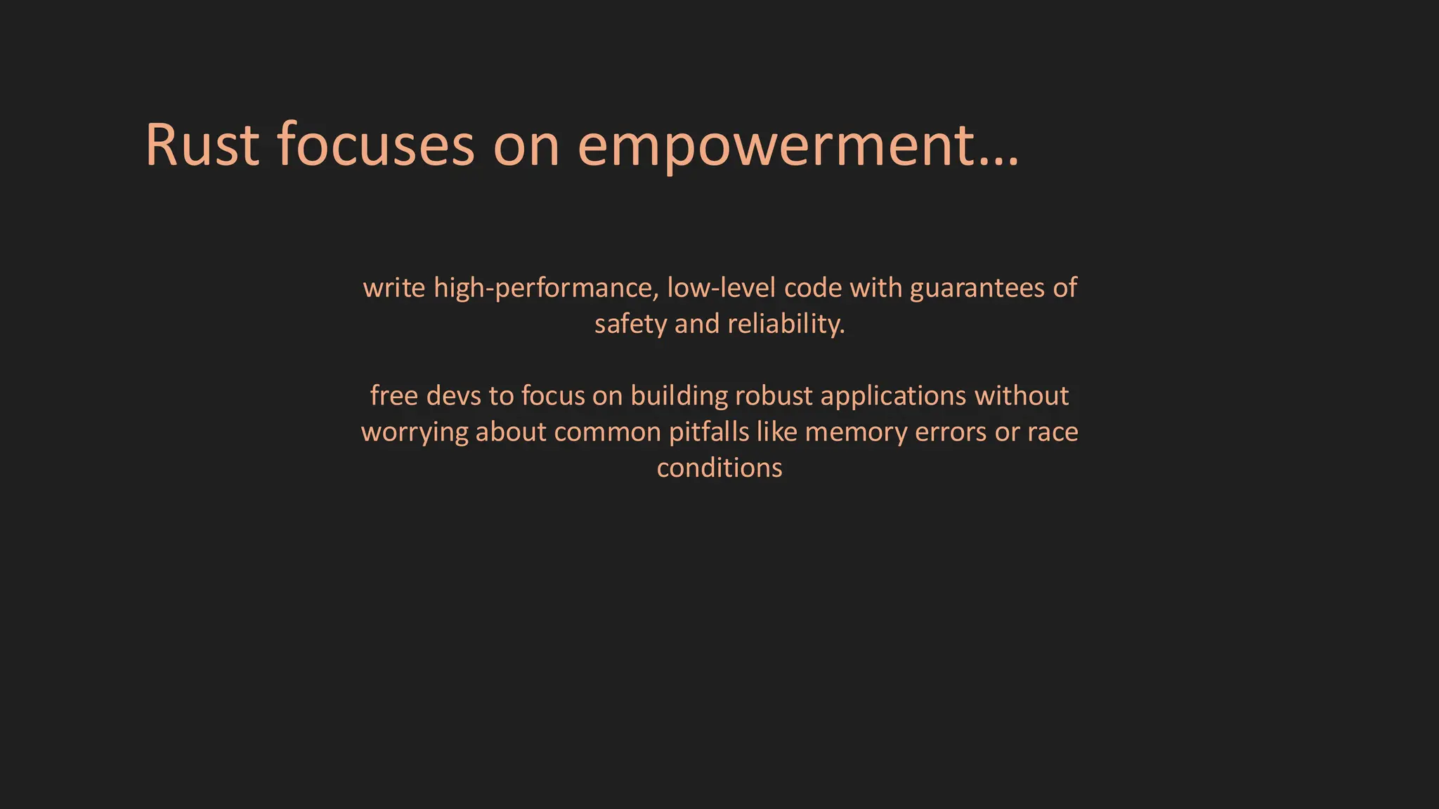 Rust focuses on empowerment…
write high-performance, low-level code with guarantees of
safety and reliability.
free devs to focus on building robust applications without
worrying about common pitfalls like memory errors or race
conditions
 