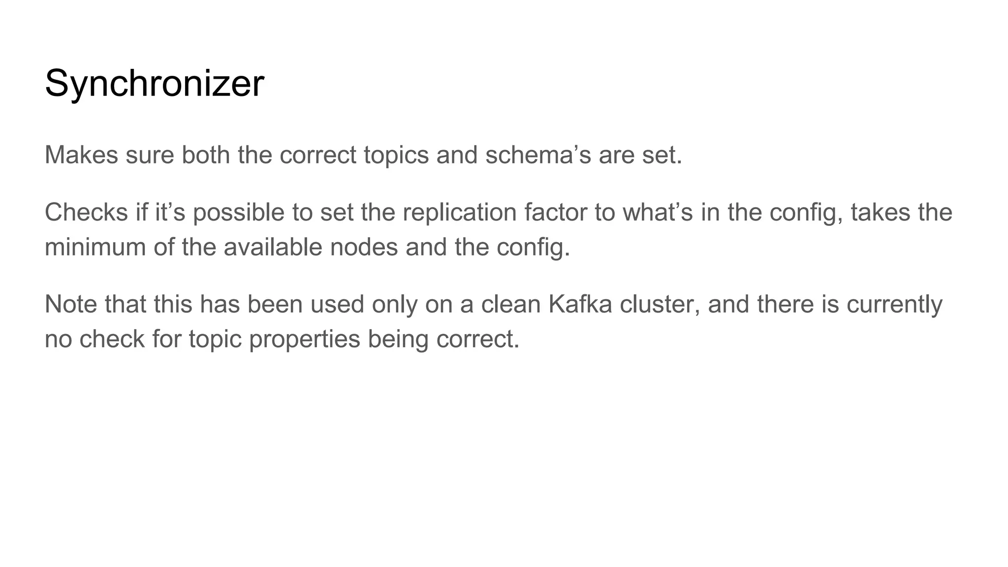 Synchronizer
Makes sure both the correct topics and schema’s are set.
Checks if it’s possible to set the replication factor to what’s in the config, takes the
minimum of the available nodes and the config.
Note that this has been used only on a clean Kafka cluster, and there is currently
no check for topic properties being correct.
 