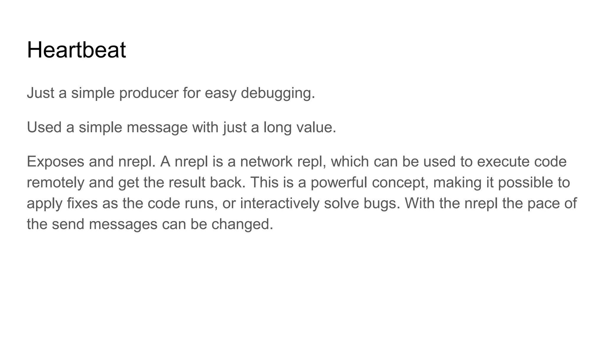 Heartbeat
Just a simple producer for easy debugging.
Used a simple message with just a long value.
Exposes and nrepl. A nrepl is a network repl, which can be used to execute code
remotely and get the result back. This is a powerful concept, making it possible to
apply fixes as the code runs, or interactively solve bugs. With the nrepl the pace of
the send messages can be changed.
 