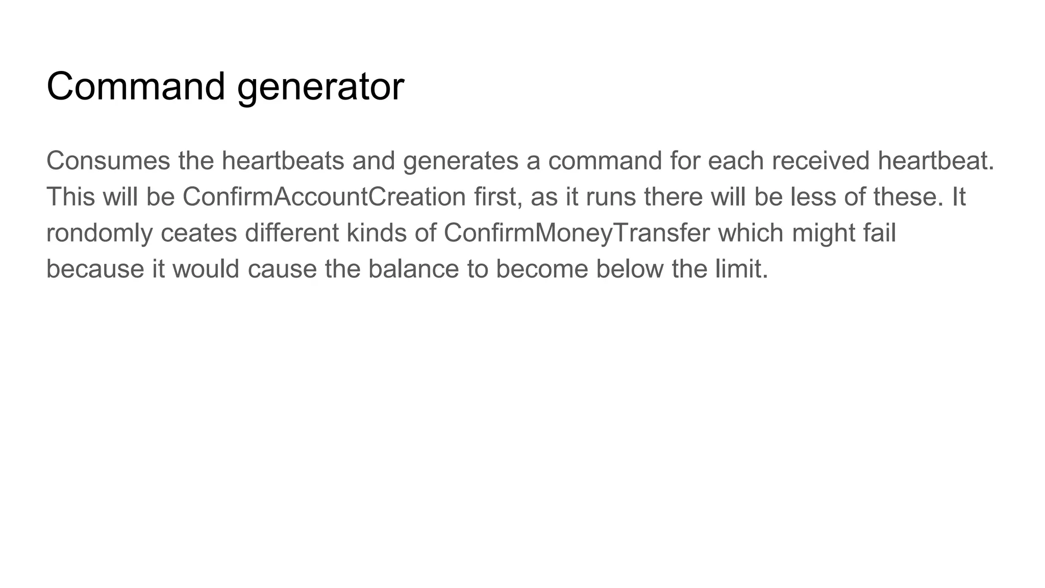 Command generator
Consumes the heartbeats and generates a command for each received heartbeat.
This will be ConfirmAccountCreation first, as it runs there will be less of these. It
rondomly ceates different kinds of ConfirmMoneyTransfer which might fail
because it would cause the balance to become below the limit.
 