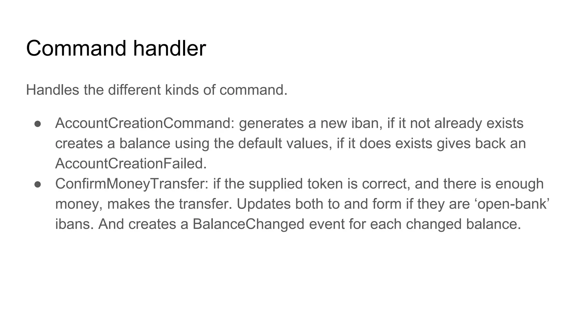 Command handler
Handles the different kinds of command.
● AccountCreationCommand: generates a new iban, if it not already exists
creates a balance using the default values, if it does exists gives back an
AccountCreationFailed.
● ConfirmMoneyTransfer: if the supplied token is correct, and there is enough
money, makes the transfer. Updates both to and form if they are ‘open-bank’
ibans. And creates a BalanceChanged event for each changed balance.
 