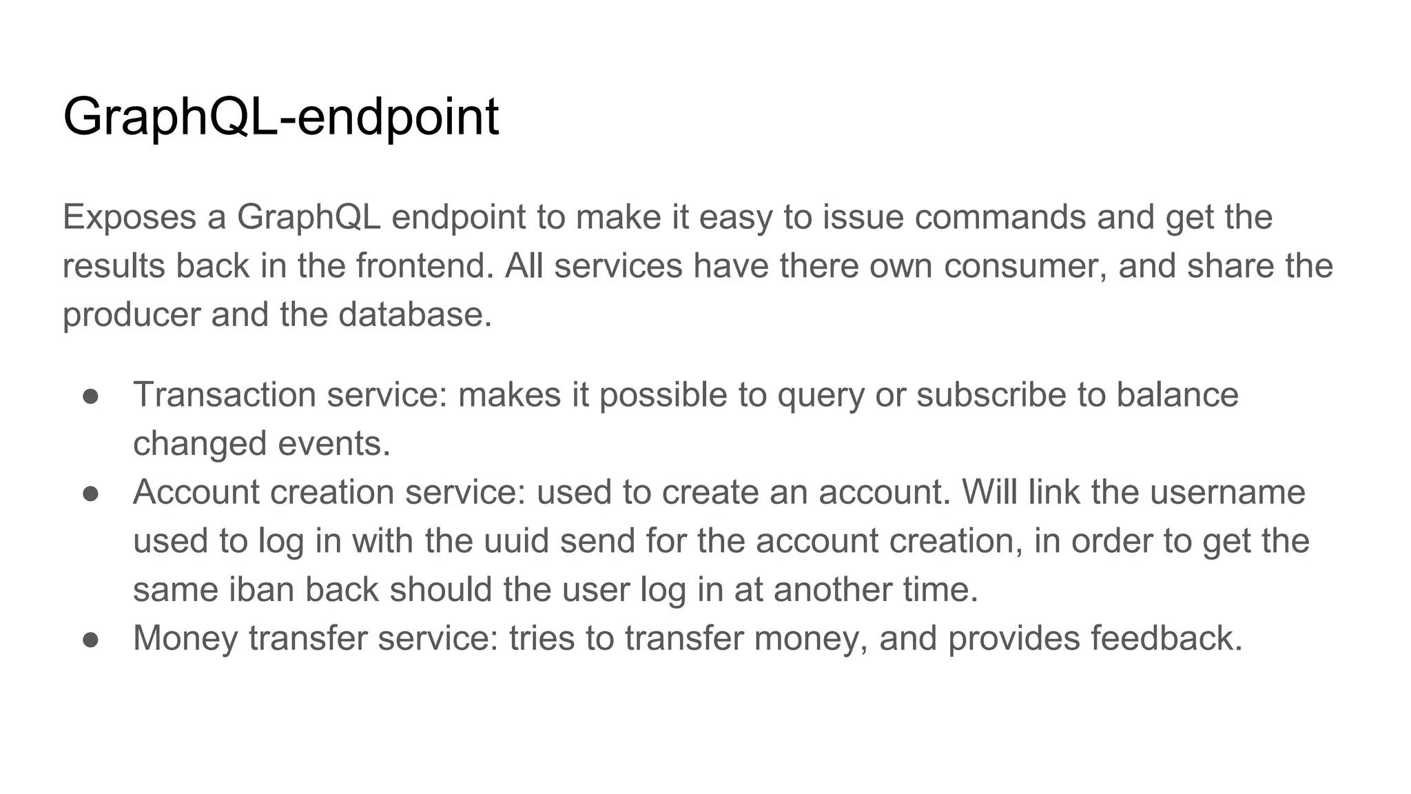 GraphQL-endpoint
Exposes a GraphQL endpoint to make it easy to issue commands and get the
results back in the frontend. All services have there own consumer, and share the
producer and the database.
● Transaction service: makes it possible to query or subscribe to balance
changed events.
● Account creation service: used to create an account. Will link the username
used to log in with the uuid send for the account creation, in order to get the
same iban back should the user log in at another time.
● Money transfer service: tries to transfer money, and provides feedback.
 