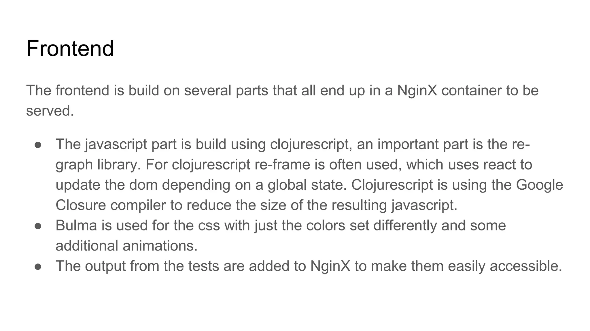 Frontend
The frontend is build on several parts that all end up in a NginX container to be
served.
● The javascript part is build using clojurescript, an important part is the re-
graph library. For clojurescript re-frame is often used, which uses react to
update the dom depending on a global state. Clojurescript is using the Google
Closure compiler to reduce the size of the resulting javascript.
● Bulma is used for the css with just the colors set differently and some
additional animations.
● The output from the tests are added to NginX to make them easily accessible.
 