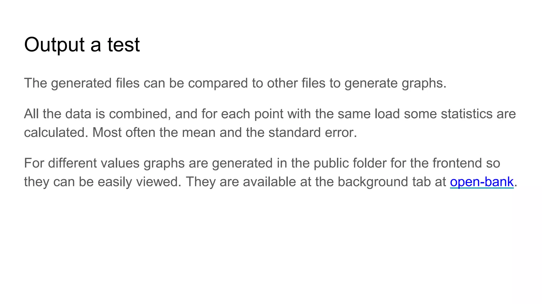 Output a test
The generated files can be compared to other files to generate graphs.
All the data is combined, and for each point with the same load some statistics are
calculated. Most often the mean and the standard error.
For different values graphs are generated in the public folder for the frontend so
they can be easily viewed. They are available at the background tab at open-bank.
 
