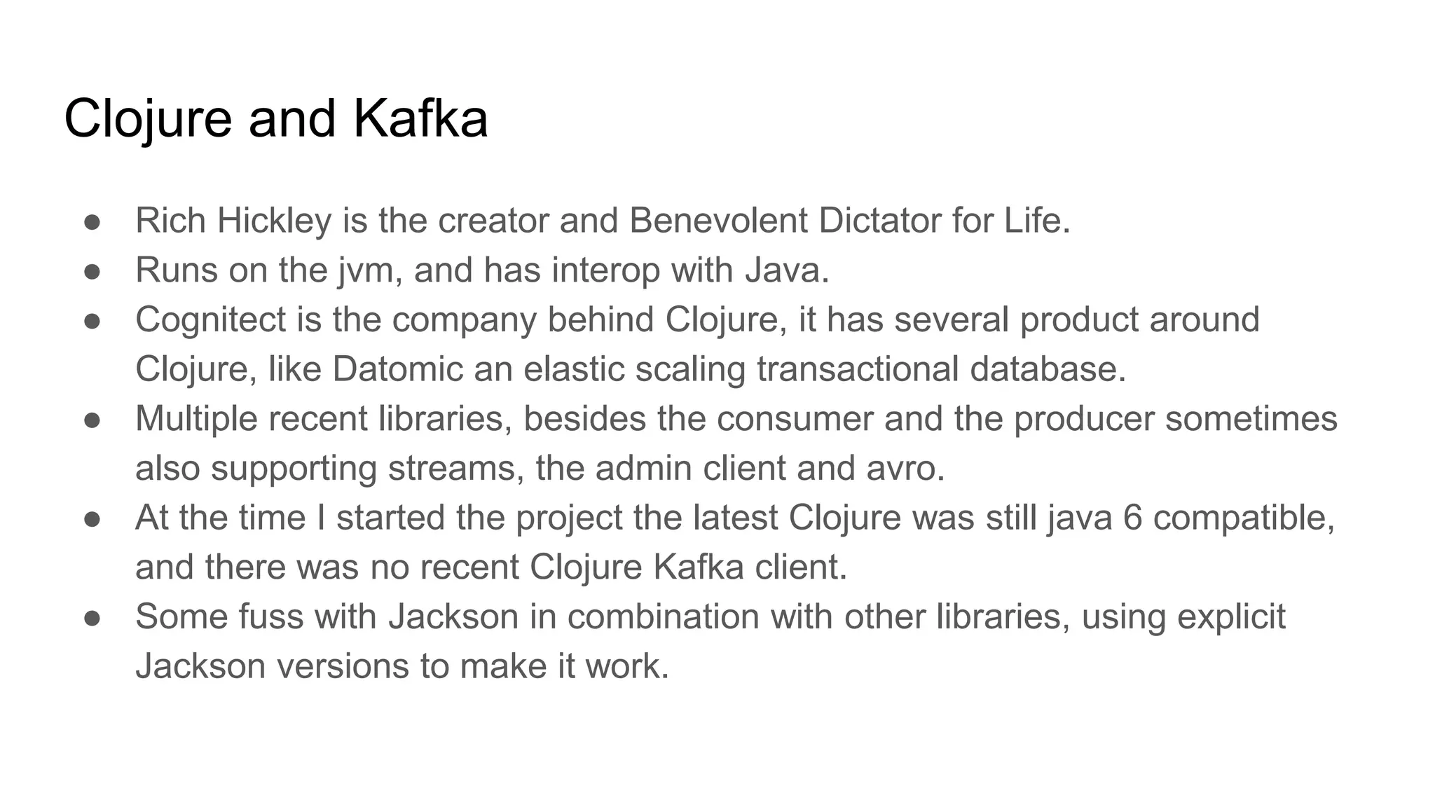 Clojure and Kafka
● Rich Hickley is the creator and Benevolent Dictator for Life.
● Runs on the jvm, and has interop with Java.
● Cognitect is the company behind Clojure, it has several product around
Clojure, like Datomic an elastic scaling transactional database.
● Multiple recent libraries, besides the consumer and the producer sometimes
also supporting streams, the admin client and avro.
● At the time I started the project the latest Clojure was still java 6 compatible,
and there was no recent Clojure Kafka client.
● Some fuss with Jackson in combination with other libraries, using explicit
Jackson versions to make it work.
 