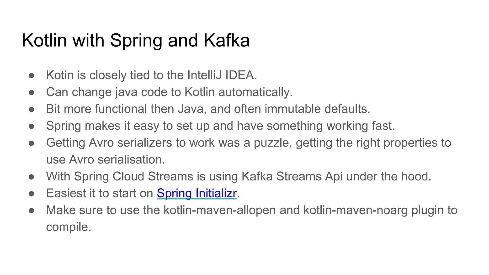 Kotlin with Spring and Kafka
● Kotin is closely tied to the IntelliJ IDEA.
● Can change java code to Kotlin automatically.
● Bit more functional then Java, and often immutable defaults.
● Spring makes it easy to set up and have something working fast.
● Getting Avro serializers to work was a puzzle, getting the right properties to
use Avro serialisation.
● With Spring Cloud Streams is using Kafka Streams Api under the hood.
● Easiest it to start on Spring Initializr.
● Make sure to use the kotlin-maven-allopen and kotlin-maven-noarg plugin to
compile.
 